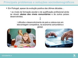 Principais problemas e soluções sociodemográficos
 Em Portugal, apesar da evolução positiva das últimas décadas…
• dificulta o desenvolvimento do país e coloca-nos em
desvantagem competitiva, na economia comunitária e
global.
• os níveis de formação escolar e de qualificação profissional ainda
se situam abaixo dos níveis comunitários e de outros países
desenvolvidos.
 