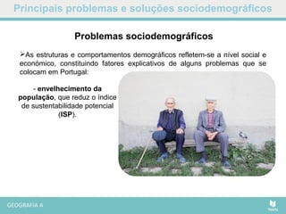 Principais problemas e soluções sociodemográficos
As estruturas e comportamentos demográficos refletem-se a nível social e
económico, constituindo fatores explicativos de alguns problemas que se
colocam em Portugal:
Problemas sociodemográficos
- envelhecimento da
população, que reduz o índice
de sustentabilidade potencial
(ISP).
 