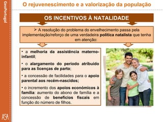 OS INCENTIVOS À NATALIDADE
• a melhoria da assistência materno-
infantil;
• o alargamento do período atribuído
para as licenças de parto;
• a concessão de facilidades para o apoio
parental aos recém-nascidos;
• o incremento dos apoios económicos à
família: aumento do abono de família e a
concessão de benefícios fiscais em
função do número de filhos.
O rejuvenescimento e a valorização da população
 A resolução do problema do envelhecimento passa pela
implementação/reforço de uma verdadeira política natalista que tenha
em atenção:
 