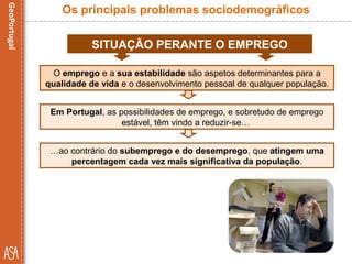SITUAÇÃO PERANTE O EMPREGO
Em Portugal, as possibilidades de emprego, e sobretudo de emprego
estável, têm vindo a reduzir-se…
Os principais problemas sociodemográficos
O emprego e a sua estabilidade são aspetos determinantes para a
qualidade de vida e o desenvolvimento pessoal de qualquer população.
…ao contrário do subemprego e do desemprego, que atingem uma
percentagem cada vez mais significativa da população.
 