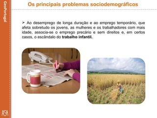  Ao desemprego de longa duração e ao emprego temporário, que
afeta sobretudo os jovens, as mulheres e os trabalhadores com mais
idade, associa-se o emprego precário e sem direitos e, em certos
casos, o escândalo do trabalho infantil.
Os principais problemas sociodemográficos
 