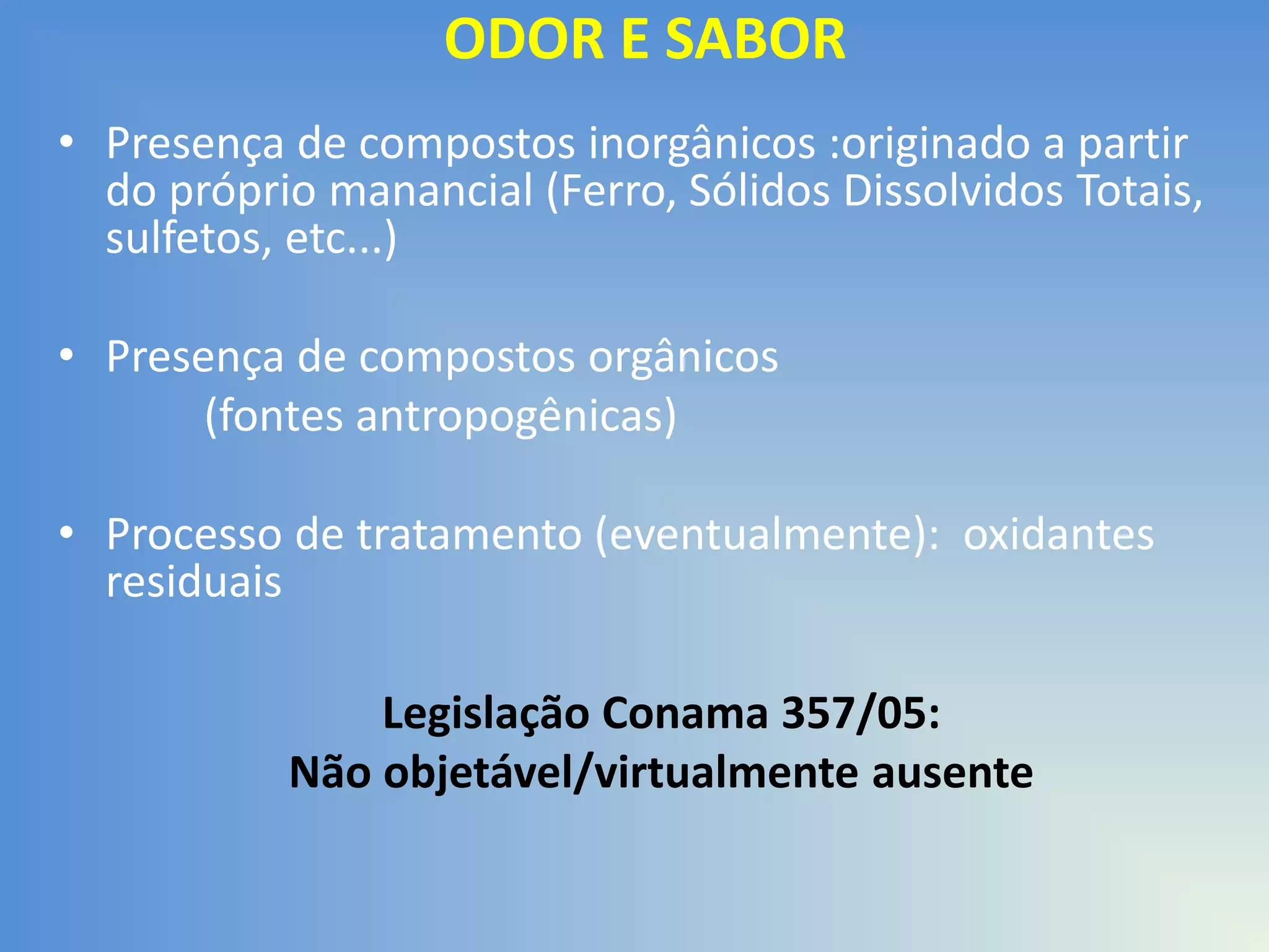 ODOR E SABOR
• Presença de compostos inorgânicos :originado a partir
do próprio manancial (Ferro, Sólidos Dissolvidos Totais,
sulfetos, etc...)
• Presença de compostos orgânicos
(fontes antropogênicas)
• Processo de tratamento (eventualmente): oxidantes
residuais

Legislação Conama 357/05:
Não objetável/virtualmente ausente

 