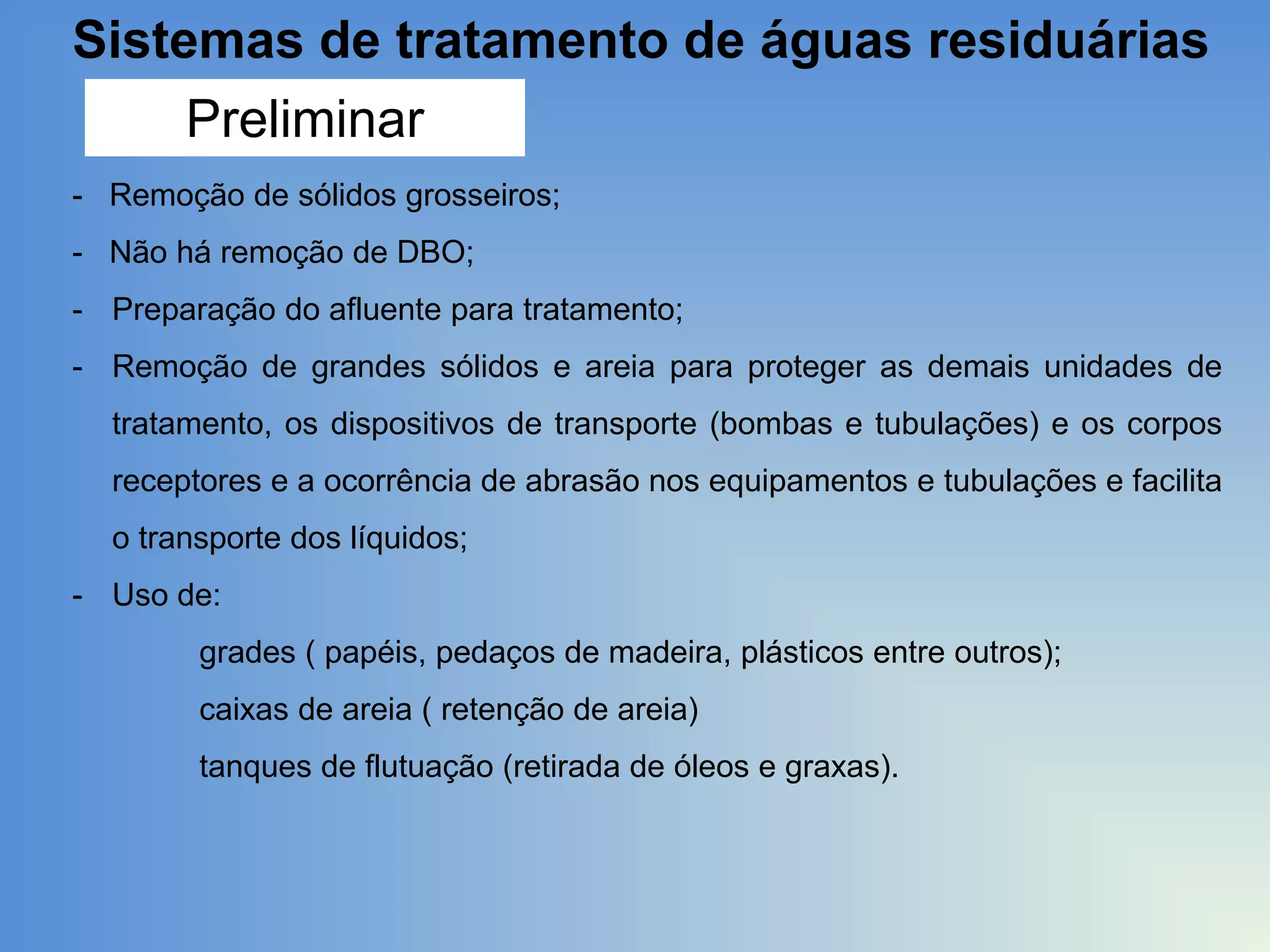 Sistemas de tratamento de águas residuárias
Preliminar
- Remoção de sólidos grosseiros;
- Não há remoção de DBO;
- Preparação do afluente para tratamento;
- Remoção de grandes sólidos e areia para proteger as demais unidades de
tratamento, os dispositivos de transporte (bombas e tubulações) e os corpos
receptores e a ocorrência de abrasão nos equipamentos e tubulações e facilita

o transporte dos líquidos;
- Uso de:
grades ( papéis, pedaços de madeira, plásticos entre outros);
caixas de areia ( retenção de areia)
tanques de flutuação (retirada de óleos e graxas).

 