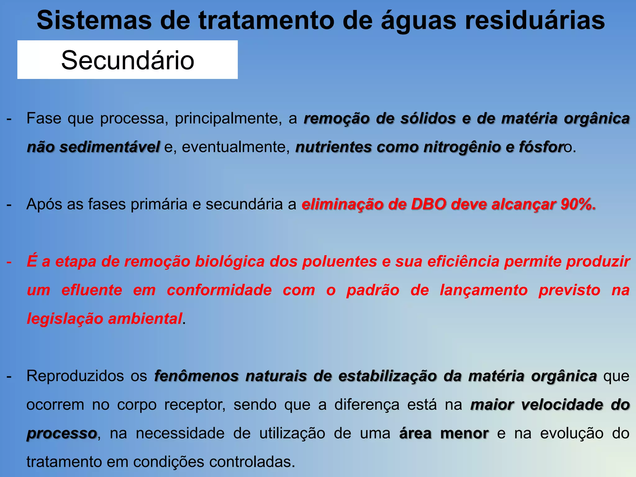 Sistemas de tratamento de águas residuárias
Secundário
- Fase que processa, principalmente, a remoção de sólidos e de matéria orgânica
não sedimentável e, eventualmente, nutrientes como nitrogênio e fósforo.

- Após as fases primária e secundária a eliminação de DBO deve alcançar 90%.

- É a etapa de remoção biológica dos poluentes e sua eficiência permite produzir
um efluente em conformidade com o padrão de lançamento previsto na
legislação ambiental.

- Reproduzidos os fenômenos naturais de estabilização da matéria orgânica que

ocorrem no corpo receptor, sendo que a diferença está na maior velocidade do
processo, na necessidade de utilização de uma área menor e na evolução do
tratamento em condições controladas.

 