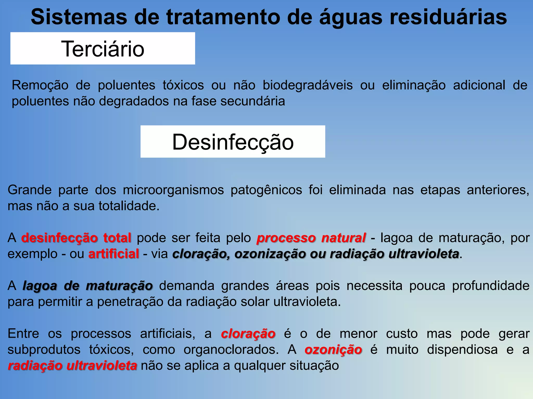 Sistemas de tratamento de águas residuárias
Terciário
Remoção de poluentes tóxicos ou não biodegradáveis ou eliminação adicional de
poluentes não degradados na fase secundária

Desinfecção
Grande parte dos microorganismos patogênicos foi eliminada nas etapas anteriores,
mas não a sua totalidade.
A desinfecção total pode ser feita pelo processo natural - lagoa de maturação, por
exemplo - ou artificial - via cloração, ozonização ou radiação ultravioleta.
A lagoa de maturação demanda grandes áreas pois necessita pouca profundidade
para permitir a penetração da radiação solar ultravioleta.
Entre os processos artificiais, a cloração é o de menor custo mas pode gerar
subprodutos tóxicos, como organoclorados. A ozonição é muito dispendiosa e a
radiação ultravioleta não se aplica a qualquer situação

 