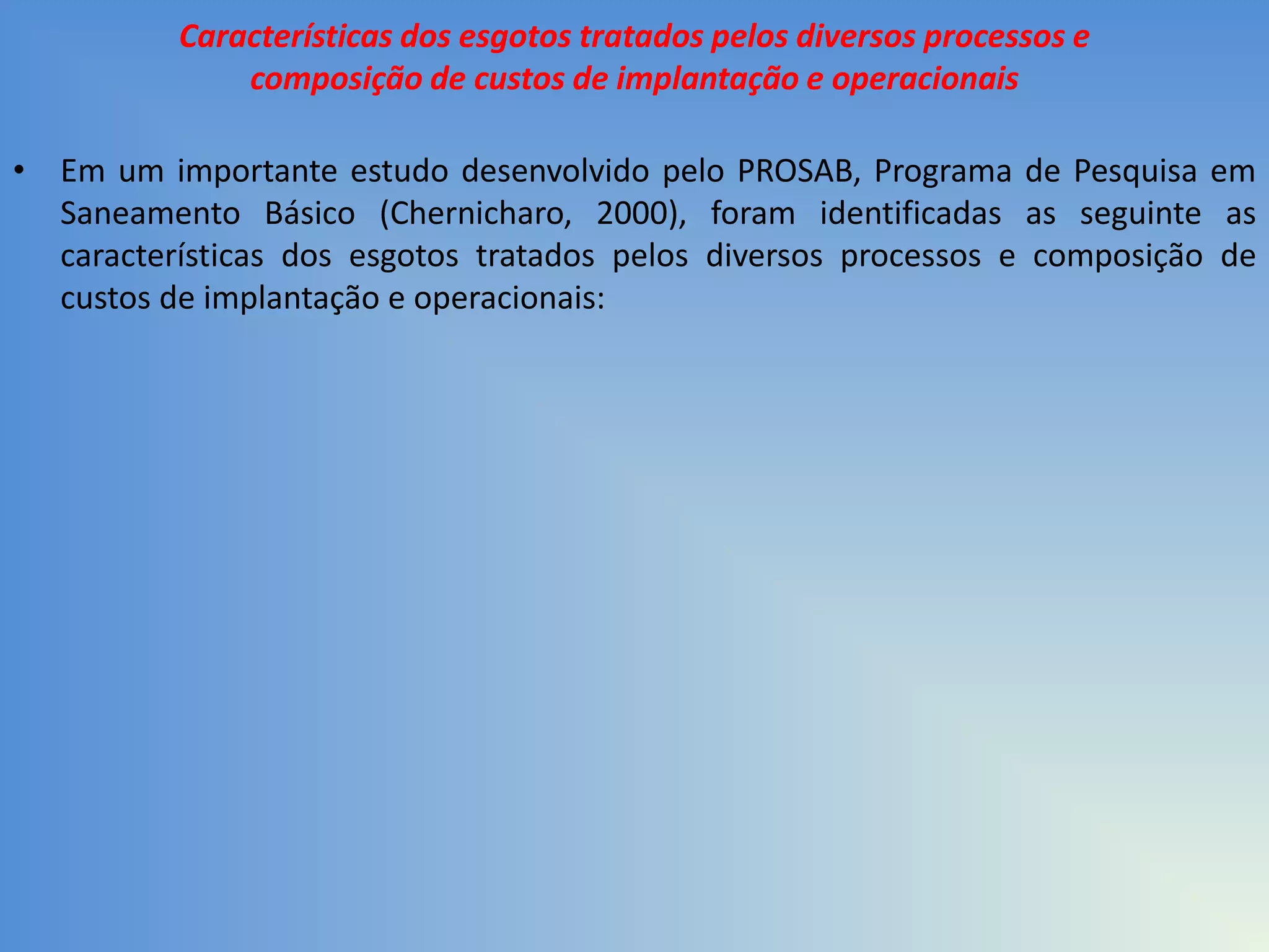 Características dos esgotos tratados pelos diversos processos e
composição de custos de implantação e operacionais
• Em um importante estudo desenvolvido pelo PROSAB, Programa de Pesquisa em
Saneamento Básico (Chernicharo, 2000), foram identificadas as seguinte as
características dos esgotos tratados pelos diversos processos e composição de
custos de implantação e operacionais:

 