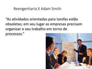 Reengenharia X Adam Smith
“As atividades orientadas para tarefas estão
obsoletas; em seu lugar as empresas precisam
organizar o seu trabalho em torno de
processos.”
 