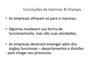 Conclusões de Hammer & Champy
• As empresas olhavam só para si mesmas;
• Algumas mudavam sua forma de
funcionamento, mas não suas atividades;
• As empresas deveriam enxergar além dos
órgãos funcionais – departamentos e divisões
- para chegar aos processos;
 