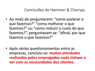 Conclusões de Hammer & Champy
• Ao invés de perguntarem: “como acelerar o
que fazemos?” “como melhorar o que
fazemos?” ou “como reduzir o custo do que
fazemos?”, perguntavam-se: “afinal, por que
fazemos o que fazemos?”
• Após vários questionamentos entre as
empresas, concluiu-se: muitas atividades
realizadas pelos empregados nada tinham a
ver com as necessidades dos clientes.
 