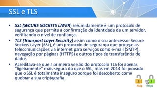 SSL e TLS
• SSL (SECURE SOCKETS LAYER) resumidamente é um protocolo de
segurança que permite a confirmação da identidade de um servidor,
verificando o nível de confiança.
• TLS (Transport Layer Security) assim como o seu antecessor Secure
Sockets Layer (SSL), é um protocolo de segurança que protege as
telecomunicações via internet para serviços como e-mail (SMTP),
navegação por páginas (HTTPS) e outros tipos de transferência de
dados.
• Acreditava-se que a primeira versão do protocolo TLS foi apenas
“ligeiramente” mais segura do que o SSL, mas em 2014 foi provado
que o SSL é totalmente inseguro porque foi descoberto como
quebrar a sua criptografia.
 