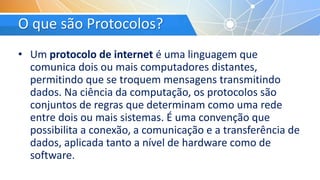 O que são Protocolos?
• Um protocolo de internet é uma linguagem que
comunica dois ou mais computadores distantes,
permitindo que se troquem mensagens transmitindo
dados. Na ciência da computação, os protocolos são
conjuntos de regras que determinam como uma rede
entre dois ou mais sistemas. É uma convenção que
possibilita a conexão, a comunicação e a transferência de
dados, aplicada tanto a nível de hardware como de
software.
 