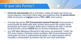 O que são Portas?
• Portas de comunicação são as entradas e saídas de dados que temos na
nossa máquina, mas antes é bom saber que podemos falar de portas físicas
(USB, Serial,etc) e as Lógicas como a TCP e UDP, entre outros.
• A função das portas TCP (Transmission Control Protocol) é basicamente a
comunicação de dados pela web, através dessa porta são usados vários
protocolos que levam e trazem dados para a máquina da rede, é normal
encontrarmos o termo TCP/IP pois os mesmos trabalham juntos.
• Já o UDP (User Datagram Protocol) é tido como um protocolo "irmão" do
TCP, mais simples e também menos confiável. Não há procedimentos de
verificação no envio e recebimento de dados e se algum pacote não for
recebido, o computador de destino não faz uma nova solicitação.
 