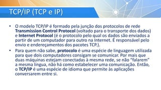 TCP/IP (TCP e IP)
• O modelo TCP/IP é formado pela junção dos protocolos de rede
Transmission Control Protocol (voltado para o transporte dos dados)
e Internet Protocol (é o protocolo pelo qual os dados são enviados a
partir de um computador para outro na Internet. É responsável pelo
envio e endereçamentos dos pacotes TCP.).
• Para quem não sabe, protocolo é uma espécie de linguagem utilizada
para que dois computadores consigam se comunicar. Por mais que
duas máquinas estejam conectadas à mesma rede, se não “falarem”
a mesma língua, não há como estabelecer uma comunicação. Então,
o TCP/IP é uma espécie de idioma que permite às aplicações
conversarem entre si.
 