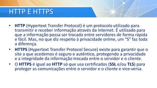 HTTP E HTTPS
• HTTP (Hypertext Transfer Protocol) é um protocolo utilizado para
transmitir e receber informação através da Internet. É utilizado para
que a informação possa ser trocada entre servidores de forma rápida
e fácil. Mas, no que diz respeito à privacidade online, um “S” faz toda
a diferença.
• HTTPS (Hypertext Transfer Protocol Secure) existe para garantir que o
site a que acedemos é seguro e autêntico, protegendo a privacidade
e a integridade da informação trocada entre o servidor e o cliente.
• O HTTPS é igual ao HTTP só que usa certificados (SSL e/ou TLS) para
proteger as comunicações entre o servidor e o cliente e vice-versa.
 