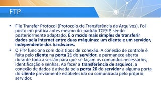 FTP
• File Transfer Protocol (Protocolo de Transferência de Arquivos). Foi
posto em prática antes mesmo do padrão TCP/IP, sendo
posteriormente adaptado. É o modo mais simples de transferir
dados pela internet entre duas máquinas: um cliente e um servidor,
independente dos hardwares.
• O FTP funciona com dois tipos de conexão. A conexão de controle é
feita pelo cliente na porta 21 do servidor, e permanece aberta
durante toda a sessão para que se façam os comandos necessários,
identificação e senhas. Ao fazer a transferência de arquivos, a
conexão de dados é ativada pela porta 20 do servidor a alguma porta
do cliente previamente estabelecida ou comunicada pelo próprio
servidor.
 