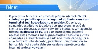 Telnet
• O protocolo Telnet existe antes da própria internet. Ele foi
criado para permitir que um computador cliente acesse um
terminal virtual hospedado num servidor. Ou seja, os
comandos escritos no teclado e que aparecem no ecrã do
cliente são processados num servidor distante. A vantagem, lá
no final da década de 60, era que outro cliente pudesse
acessar esses mesmos dados processados e executar outros
comandos. O Telnet transmite dados de forma não-segura e
com fluxo em linha de texto, garantindo uma comunicação
básica. Mas foi a partir dele que os demais protocolos da
internet se desenvolveram.
 