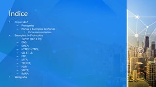 Índice
• O que são?
– Protocolos
– Portas e Exemplos de Portas
• Portas mais conhecidas
• Exemplos de Protocolos
– TCP/IP (TCP e IP);
– DNS;
– DHCP;
– HTTP E HTTPS;
– SSL E TLS;
– FTP;
– SFTP;
– TELNET;
– POP;
– SMTP;
– IMAP;
• Webgrafia
 