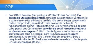POP
• Post Office Protocol (em português Protocolo dos Correios). É o
protocolo utilizado para emails. Uma das suas principais vantagens é
a sua característica off-line: o usuário não precisa estar conectado à
rede o tempo todo, permitindo mais economia de banda. O
funcionamento do POP (atualmetne POP3) é semelhante ao de uma
caixa-postal dos Correios: um servidor de email recebe e armazena
as diversas mensagens. Então o cliente liga-se e autentica-se aos
servidores da caixa de correio. Com isso, todas as mensagens
armazenadas no servidor são transferidas em sequência para a
máquina do cliente. No final, a conexão é terminada e o cliente pode
ler suas mensagens off-line.
 