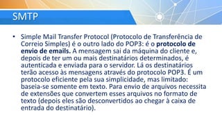 SMTP
• Simple Mail Transfer Protocol (Protocolo de Transferência de
Correio Simples) é o outro lado do POP3: é o protocolo de
envio de emails. A mensagem sai da máquina do cliente e,
depois de ter um ou mais destinatários determinados, é
autenticada e enviada para o servidor. Lá os destinatários
terão acesso às mensagens através do protocolo POP3. É um
protocolo eficiente pela sua simplicidade, mas limitado:
baseia-se somente em texto. Para envio de arquivos necessita
de extensões que convertem esses arquivos no formato de
texto (depois eles são desconvertidos ao chegar à caixa de
entrada do destinatário).
 