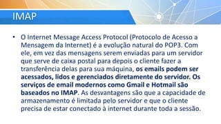 IMAP
• O Internet Message Access Protocol (Protocolo de Acesso a
Mensagem da Internet) é a evolução natural do POP3. Com
ele, em vez das mensagens serem enviadas para um servidor
que serve de caixa postal para depois o cliente fazer a
transferência delas para sua máquina, os emails podem ser
acessados, lidos e gerenciados diretamente do servidor. Os
serviços de email modernos como Gmail e Hotmail são
baseados no IMAP. As desvantagens são que a capacidade de
armazenamento é limitada pelo servidor e que o cliente
precisa de estar conectado à internet durante toda a sessão.
 