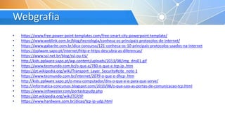 Webgrafia
• https://www.free-power-point-templates.com/free-smart-city-powerpoint-template/
• https://www.weblink.com.br/blog/tecnologia/conheca-os-principais-protocolos-de-internet/
• https://www.gabarite.com.br/dica-concurso/121-conheca-os-10-principais-protocolos-usados-na-internet
• https://pplware.sapo.pt/internet/http-e-https-descubra-as-diferencas/
• https://www.ssl.net.br/blog/ssl-ou-tls/
• http://kids.pplware.sapo.pt/wp-content/uploads/2013/08/img_dns01.gif
• https://www.tecmundo.com.br/o-que-e/780-o-que-e-tcp-ip-.htm
• https://pt.wikipedia.org/wiki/Transport_Layer_Security#cite_note-1
• https://www.tecmundo.com.br/internet/2079-o-que-e-dhcp-.htm
• http://kids.pplware.sapo.pt/o-meu-computador/dns-o-que-e-e-para-que-serve/
• http://informatica-concursos.blogspot.com/2010/08/o-que-sao-as-portas-de-comunicacao-tcp.html
• https://www.infowester.com/portastcpudp.php
• https://pt.wikipedia.org/wiki/TCP/IP
• https://www.hardware.com.br/dicas/tcp-ip-udp.html
 
