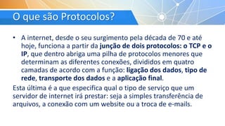 O que são Protocolos?
• A internet, desde o seu surgimento pela década de 70 e até
hoje, funciona a partir da junção de dois protocolos: o TCP e o
IP, que dentro abriga uma pilha de protocolos menores que
determinam as diferentes conexões, divididos em quatro
camadas de acordo com a função: ligação dos dados, tipo de
rede, transporte dos dados e a aplicação final.
Esta última é a que especifica qual o tipo de serviço que um
servidor de internet irá prestar: seja a simples transferência de
arquivos, a conexão com um website ou a troca de e-mails.
 