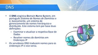 DNS
• O DNS singinica Domain Name System, em
português Sistema de Nomes de Domínios e
é, basicamente, um sistema de
gerenciamento de nomes hierárquico e
distribuido. Este sistema tem por base duas
definições:
– Examinar e atualizar a respetiva Base de
Dados
– Resolver nomes de domínios em
Endereços IP
• Os servidores DNS traduzem nomes para os
endereços IP e vice-versa.
 