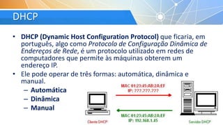 DHCP
• DHCP (Dynamic Host Configuration Protocol) que ficaria, em
português, algo como Protocolo de Configuração Dinâmica de
Endereços de Rede, é um protocolo utilizado em redes de
computadores que permite às máquinas obterem um
endereço IP.
• Ele pode operar de três formas: automática, dinâmica e
manual.
– Automática
– Dinâmica
– Manual
 