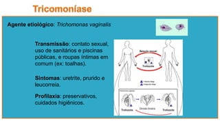 Agente etiológico: Trichomonas vaginalis
Sintomas: uretrite, prurido e
leucorreia.
Profilaxia: preservativos,
cuidados higiênicos.
Transmissão: contato sexual,
uso de sanitários e piscinas
públicas, e roupas íntimas em
comum (ex: toalhas).
 