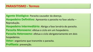 PARASITISMO - Termos
Agente Etiológico: Parasita causador da doença.
Hospedeiro Definitivo: Apresenta o parasita na fase adulta –
Reprodução.
Hospedeiro Intermediário: Abriga a fase larvária do parasita.
Parasita Monoxeno: efetua o ciclo em um hospedeiro.
Parasita Heteroxeno: efetua o ciclo obrigatoriamente em dois
hospedeiros.
Vetor: organismo que transmite o parasita.
Profilaxia: prevenção.
 