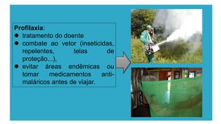 Profilaxia:
 tratamento do doente
 combate ao vetor (inseticidas,
repelentes, telas de
proteção...),
 evitar áreas endêmicas ou
tomar medicamentos anti-
maláricos antes de viajar.
 