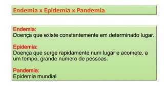 Endemia x Epidemia x Pandemia
Endemia:
Doença que existe constantemente em determinado lugar.
Epidemia:
Doença que surge rapidamente num lugar e acomete, a
um tempo, grande número de pessoas.
Pandemia:
Epidemia mundial
 