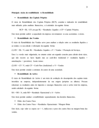 3
Principais rácios de rendibilidade vs Rentabilidade
 Rentabilidade dos Capitais Próprios
O rácio de Rentabilidade dos Capitais Próprios (RCP), constitui o indicador de rentabilidade
mais utilizado pelos analistas financeiros, e é calculado da seguinte forma:
RCP = RL / CP, em que RL = Resultados Líquidos e CP = Capitais Próprios.
Este rácio permite auferir a capacidade da empresa em remunerar os seus accionistas e sócios.
 Rentabilidade das Vendas
O rácio de Rentabilidade das Vendas serve para analisar a relação entre os resultados líquidos e
as vendas e o seu cálculo é efectuado da seguinte forma:
(1) RV = RL / V, onde RL = Resultados Líquidos e V = Vendas + Prestação de Serviços.
Esta é a versão mais vulgarizada, no entanto existe um segundo conceito para cálculo deste rácio,
que não recorre ao lucro líquido mas ao cash-flow tradicional (= resultados líquidos +
amortizações + provisões). Assim temos:
(2) RV = CF / V, onde CF = Cash-Flow (tradicional) e V = Vendas
Este rácio permite estudar a estrutura de custos de uma sociedade.
 Rentabilidade do Activo
O rácio de Rentabilidade do Activo é um rácio de avaliação do desempenho dos capitais totais
investidos na empresa, independentemente da sua origem (próprios ou alheios). Procura
relacionar os resultados antes de impostos e encargos financeiros com o activo total da empresa,
sendo calculado da seguinte forma:
RA = RO / A, onde RO = Resultado Operacional e A = Activo
Este rácio permite analisar a rendibilidade separadamente das decisões financeiras.
 Efeito dos Custos Fixos
 Efeito dos Custos Fixos = Resultados Operacionais / Margem Bruta
Este rácio, cujo valor se espera ser > 1, indica-nos o peso dos custos fixos na margem bruta das
vendas.
 