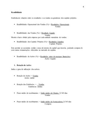 4
Rendibilidade
Estabelecem relações entre os resultados e as vendas ou grandezas dos capitais próprios.
 Rendibilidade Operacional das Vendas (%) = Resultados Operacionais
Vendas
 Rendibilidade das Vendas (%) = Resultado Líquido
Vendas
Mostra o lucro obtido pela empresa por cada unidade monetária de vendas.
 Rendibilidade dos Capitais Próprios (%) = Resultados Líquidos
Capitais Próprios
Este permite ao accionista avaliar a taxa de retorno do capital que investiu, podendo compara-lo
com outras remunerações oferecidas no mercado de capitais.
 Rendibilidade do Activo (%) = Resultados antes de encargos financeiros
Activo Líquido
1. Rotação do Activo
Indica o grau de utilização dos activos.
 Rotação do Activo = Vendas
Activo médio
 Rotação das Existências = Vendas
Existências médias
 Prazo médio de recebimentos = Saldo médio de Clientes X 365 dias
Vendas
 Prazo médio de recebimentos = Saldo médio de Fornecedores X 365 dias
Compras
 