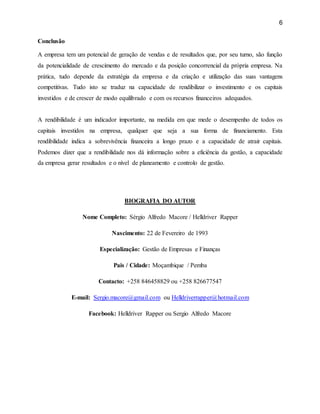 6
Conclusão
A empresa tem um potencial de geração de vendas e de resultados que, por seu turno, são função
da potencialidade de crescimento do mercado e da posição concorrencial da própria empresa. Na
prática, tudo depende da estratégia da empresa e da criação e utilização das suas vantagens
competitivas. Tudo isto se traduz na capacidade de rendibilizar o investimento e os capitais
investidos e de crescer de modo equilibrado e com os recursos financeiros adequados.
A rendibilidade é um indicador importante, na medida em que mede o desempenho de todos os
capitais investidos na empresa, qualquer que seja a sua forma de financiamento. Esta
rendibilidade indica a sobrevivência financeira a longo prazo e a capacidade de atrair capitais.
Podemos dizer que a rendibilidade nos dá informação sobre a eficiência da gestão, a capacidade
da empresa gerar resultados e o nível de planeamento e controlo de gestão.
BIOGRAFIA DO AUTOR
Nome Completo: Sérgio Alfredo Macore / Helldriver Rapper
Nascimento: 22 de Fevereiro de 1993
Especialização: Gestão de Empresas e Finanças
Pais / Cidade: Moçambique / Pemba
Contacto: +258 846458829 ou +258 826677547
E-mail: Sergio.macore@gmail.com ou Helldriverrapper@hotmail.com
Facebook: Helldriver Rapper ou Sergio Alfredo Macore
 
