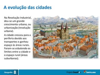 Na Revolução Industrial,
deu-se um grande
crescimento urbano, ou
urbanização (revolução
urbana).
A cidade cresceu para a
periferia devido aos
transportes e ganhou
espaço às áreas rurais.
Foram-se esbatendo os
limites entre a cidade e
o espaço rural (áreas
suburbanas).
A evolução das cidades
 