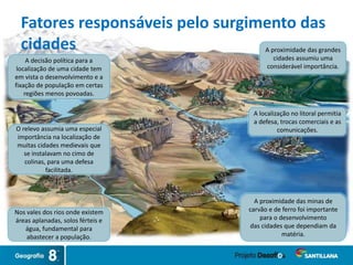 O relevo assumia uma especial
importância na localização de
muitas cidades medievais que
se instalavam no cimo de
colinas, para uma defesa
facilitada.
A decisão política para a
localização de uma cidade tem
em vista o desenvolvimento e a
fixação de população em certas
regiões menos povoadas.
Nos vales dos rios onde existem
áreas aplanadas, solos férteis e
água, fundamental para
abastecer a população.
A proximidade das minas de
carvão e de ferro foi importante
para o desenvolvimento
das cidades que dependiam da
matéria.
A localização no litoral permitia
a defesa, trocas comerciais e as
comunicações.
A proximidade das grandes
cidades assumiu uma
considerável importância.
Fatores responsáveis pelo surgimento das
cidades
 
