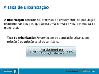 A urbanização consiste no processo de crescimento da população
residente nas cidades, que adota uma forma de vida distinta da do
meio rural.
A taxa de urbanização
Taxa de urbanização: Percentagem de população urbana, em
relação à população total do território.
Tu (%) = x 100
População urbana
População absoluta
 