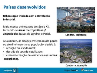 Urbanização iniciada com a Revolução
Industrial.
Mais intensa até meados do século XX,
tornando-se áreas metropolitanas/
/metrópoles (casos de Londres e Paris).
Atualmente, as cidades crescem muito pouco
ou até diminuem a sua população, devido à:
• redução do êxodo rural;
• descida da taxa de natalidade;
• crescente fixação de residências nas áreas
suburbanas.
Londres, Inglaterra
Canberra, Austrália
Países desenvolvidos
 