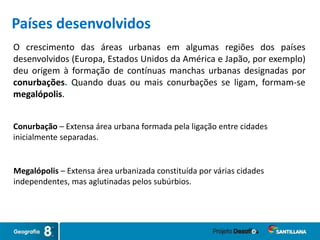 O crescimento das áreas urbanas em algumas regiões dos países
desenvolvidos (Europa, Estados Unidos da América e Japão, por exemplo)
deu origem à formação de contínuas manchas urbanas designadas por
conurbações. Quando duas ou mais conurbações se ligam, formam-se
megalópolis.
Megalópolis – Extensa área urbanizada constituída por várias cidades
independentes, mas aglutinadas pelos subúrbios.
Conurbação – Extensa área urbana formada pela ligação entre cidades
inicialmente separadas.
Países desenvolvidos
 