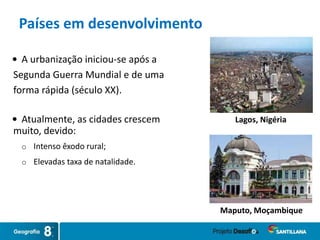  A urbanização iniciou-se após a
Segunda Guerra Mundial e de uma
forma rápida (século XX).
 Atualmente, as cidades crescem
muito, devido:
o Intenso êxodo rural;
o Elevadas taxa de natalidade.
Lagos, Nigéria
Maputo, Moçambique
Países em desenvolvimento
 