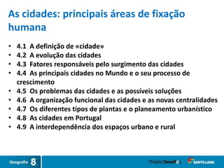 As cidades: principais áreas de fixação
humana
• 4.1 A definição de «cidade»
• 4.2 A evolução das cidades
• 4.3 Fatores responsáveis pelo surgimento das cidades
• 4.4 As principais cidades no Mundo e o seu processo de
crescimento
• 4.5 Os problemas das cidades e as possíveis soluções
• 4.6 A organização funcional das cidades e as novas centralidades
• 4.7 Os diferentes tipos de plantas e o planeamento urbanístico
• 4.8 As cidades em Portugal
• 4.9 A interdependência dos espaços urbano e rural
 