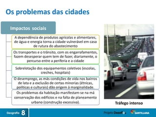 Impactos sociais
A dependência de produtos agrícolas e alimentares,
de água e energia torna a cidade vulnerável em caso
de rutura do abastecimento
Os transportes e o trânsito, com os engarrafamentos,
fazem desesperar quem tem de fazer, diariamente, o
percurso entre a periferia e a cidade
Sobrelotação dos equipamentos coletivos (escolas,
creches, hospitais)
O desemprego, as más condições de vida nos bairros
de lata e a exclusão de certas minorias (étnicas,
políticas e culturais) dão origem à marginalidade.
Os problemas da habitação manifestam-se na má
conservação dos edifícios e na falta de planeamento
urbano (construção excessiva). Tráfego intenso
Os problemas das cidades
 