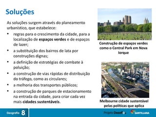 As soluções surgem através do planeamento
urbanístico, que estabelece:
• regras para o crescimento da cidade, para a
localização de espaços verdes e de espaços
de lazer;
• a substituição dos bairros de lata por
construções dignas;
• a definição de estratégias de combate à
poluição;
• a construção de vias rápidas de distribuição
do tráfego, como as circulares;
• a melhoria dos transportes públicos;
• a construção de parques de estacionamento
na entrada da cidade, para criar cada vez
mais cidades sustentáveis. Melbourne cidade sustentável
pelas políticas que aplica
Construção de espaços verdes
como o Central Park em Nova
Iorque
Soluções
 