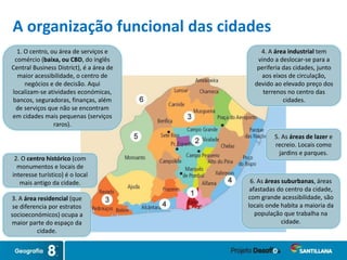 6. As áreas suburbanas, áreas
afastadas do centro da cidade,
com grande acessibilidade, são
locais onde habita a maioria da
população que trabalha na
cidade.
1. O centro, ou área de serviços e
comércio (baixa, ou CBD, do inglês
Central Business District), é a área de
maior acessibilidade, o centro de
negócios e de decisão. Aqui
localizam-se atividades económicas,
bancos, seguradoras, finanças, além
de serviços que não se encontram
em cidades mais pequenas (serviços
raros).
2. O centro histórico (com
monumentos e locais de
interesse turístico) é o local
mais antigo da cidade.
3. A área residencial (que
se diferencia por estratos
socioeconómicos) ocupa a
maior parte do espaço da
cidade.
4. A área industrial tem
vindo a deslocar-se para a
periferia das cidades, junto
aos eixos de circulação,
devido ao elevado preço dos
terrenos no centro das
cidades.
5. As áreas de lazer e
recreio. Locais como
jardins e parques.
A organização funcional das cidades
 
