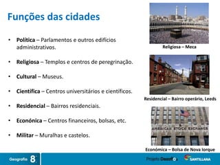 • Política – Parlamentos e outros edifícios
administrativos.
• Religiosa – Templos e centros de peregrinação.
• Cultural – Museus.
• Científica – Centros universitários e científicos.
• Residencial – Bairros residenciais.
• Econónica – Centros financeiros, bolsas, etc.
• Militar – Muralhas e castelos.
Religiosa – Meca
Económica – Bolsa de Nova Iorque
Residencial – Bairro operário, Leeds
Funções das cidades
 