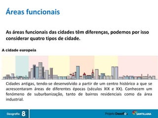 As áreas funcionais das cidades têm diferenças, podemos por isso
considerar quatro tipos de cidade.
Cidades antigas, tendo-se desenvolvido a partir de um centro histórico a que se
acrescentaram áreas de diferentes épocas (séculos XIX e XX). Conhecem um
fenómeno de suburbanização, tanto de bairros residenciais como da área
industrial.
Áreas funcionais
 