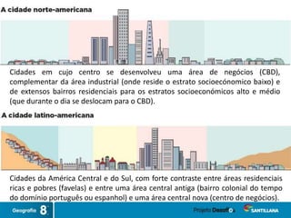 Cidades em cujo centro se desenvolveu uma área de negócios (CBD),
complementar da área industrial (onde reside o estrato socioecónomico baixo) e
de extensos bairros residenciais para os estratos socioeconómicos alto e médio
(que durante o dia se deslocam para o CBD).
Cidades da América Central e do Sul, com forte contraste entre áreas residenciais
ricas e pobres (favelas) e entre uma área central antiga (bairro colonial do tempo
do domínio português ou espanhol) e uma área central nova (centro de negócios).
 