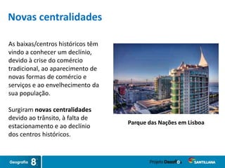 As baixas/centros históricos têm
vindo a conhecer um declínio,
devido à crise do comércio
tradicional, ao aparecimento de
novas formas de comércio e
serviços e ao envelhecimento da
sua população.
Surgiram novas centralidades
devido ao trânsito, à falta de
estacionamento e ao declínio
dos centros históricos.
Parque das Nações em Lisboa
Novas centralidades
 