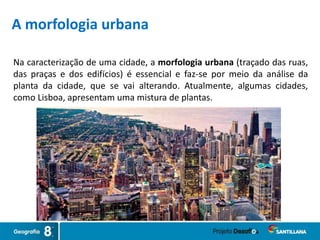 Na caracterização de uma cidade, a morfologia urbana (traçado das ruas,
das praças e dos edifícios) é essencial e faz-se por meio da análise da
planta da cidade, que se vai alterando. Atualmente, algumas cidades,
como Lisboa, apresentam uma mistura de plantas.
A morfologia urbana
 
